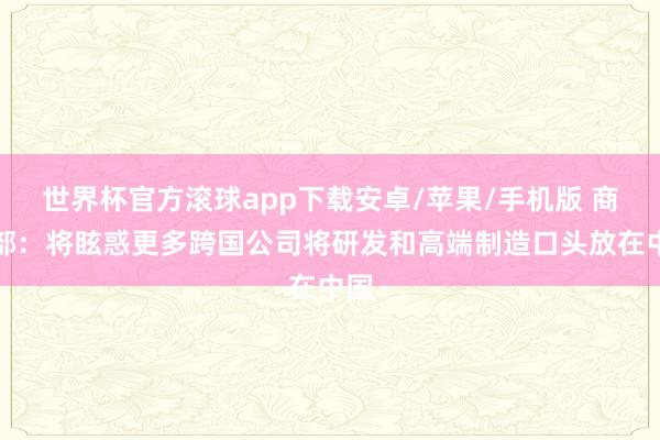 世界杯官方滚球app下载安卓/苹果/手机版 商务部:将眩惑更多跨国公司将研发和高端制造口头放在中国