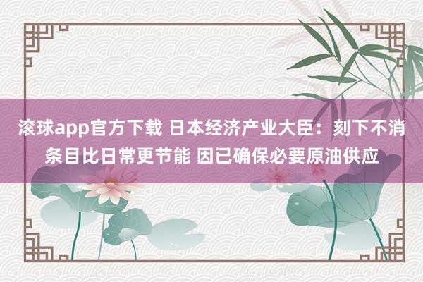 滚球app官方下载 日本经济产业大臣:刻下不消条目比日常更节能 因已确保必要原油供应