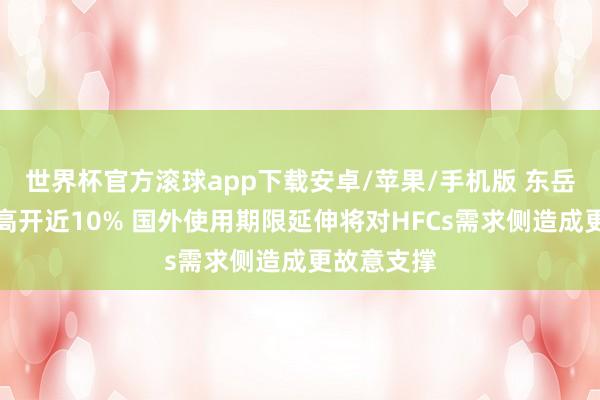 世界杯官方滚球app下载安卓/苹果/手机版 东岳集团早盘高开近10% 国外使用期限延伸将对HFCs需求侧造成更故意支撑