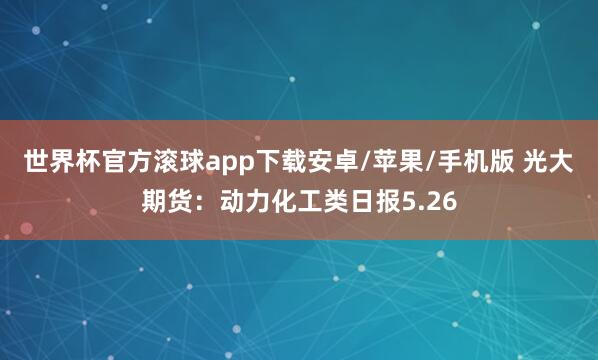 世界杯官方滚球app下载安卓/苹果/手机版 光大期货:动力化工类日报5.26
