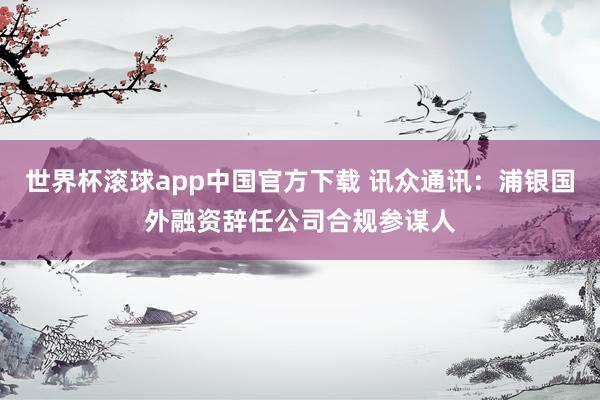 世界杯滚球app中国官方下载 讯众通讯:浦银国外融资辞任公司合规参谋人