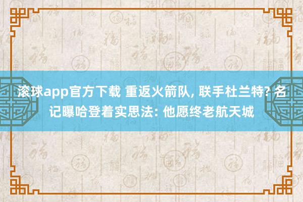 滚球app官方下载 重返火箭队, 联手杜兰特? 名记曝哈登着实思法: 他愿终老航天城