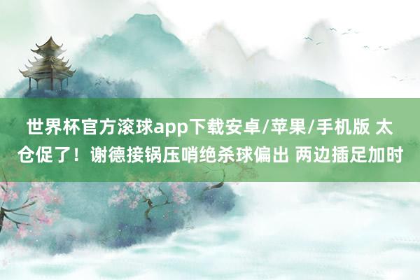 世界杯官方滚球app下载安卓/苹果/手机版 太仓促了！谢德接锅压哨绝杀球偏出 两边插足加时