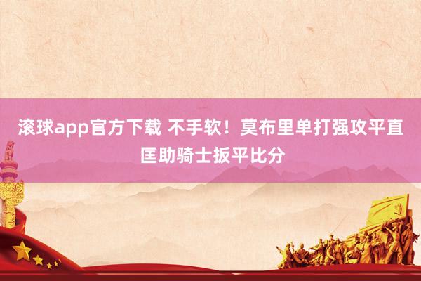 滚球app官方下载 不手软！莫布里单打强攻平直 匡助骑士扳平比分
