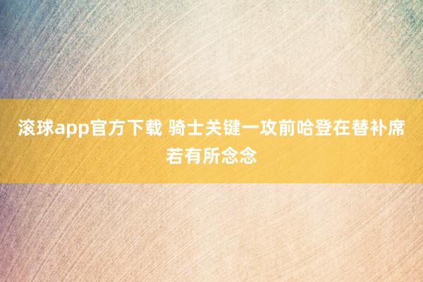 滚球app官方下载 骑士关键一攻前哈登在替补席若有所念念