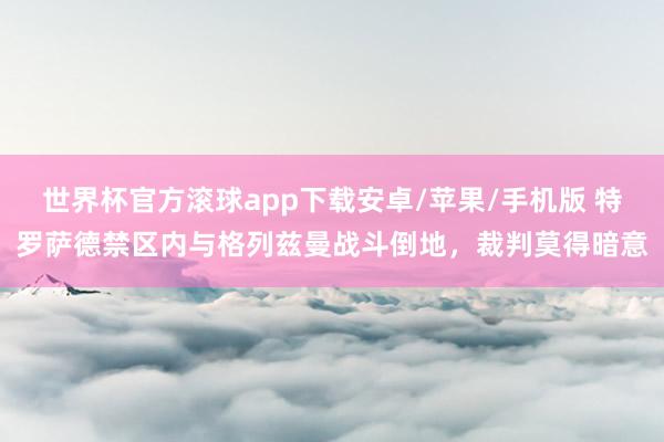 世界杯官方滚球app下载安卓/苹果/手机版 特罗萨德禁区内与格列兹曼战斗倒地,裁判莫得暗意