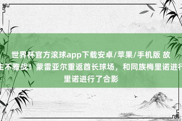 世界杯官方滚球app下载安卓/苹果/手机版 故东说念主不雅战!蒙雷亚尔重返酋长球场,和同族梅里诺进行了合影