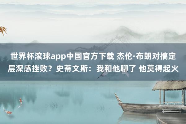 世界杯滚球app中国官方下载 杰伦·布朗对搞定层深感挫败?史蒂文斯:我和他聊了 他莫得起火