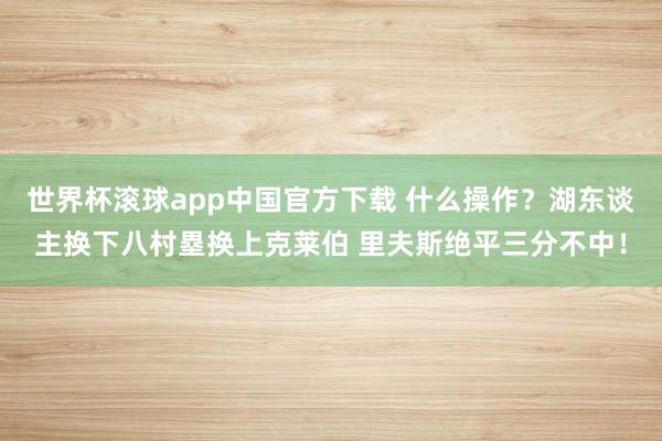 世界杯滚球app中国官方下载 什么操作？湖东谈主换下八村塁换上克莱伯 里夫斯绝平三分不中！