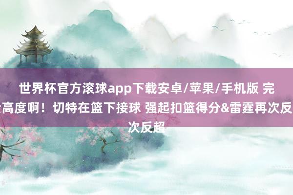 世界杯官方滚球app下载安卓/苹果/手机版 完全高度啊！切特在篮下接球 强起扣篮得分&雷霆再次反超