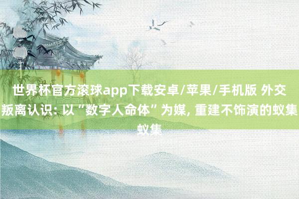 世界杯官方滚球app下载安卓/苹果/手机版 外交叛离认识: 以“数字人命体”为媒, 重建不饰演的蚁集