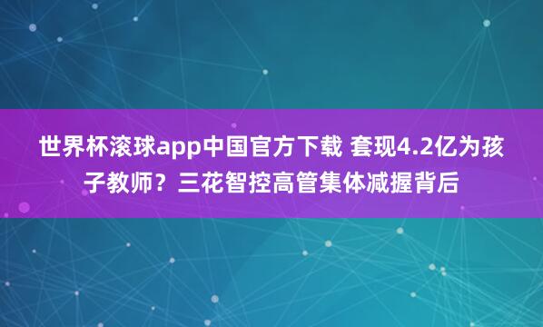 世界杯滚球app中国官方下载 套现4.2亿为孩子教师?三花智控高管集体减握背后