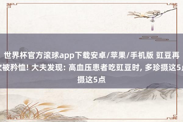 世界杯官方滚球app下载安卓/苹果/手机版 豇豆再次被矜恤! 大夫发现: 高血压患者吃豇豆时, 多珍摄这5点