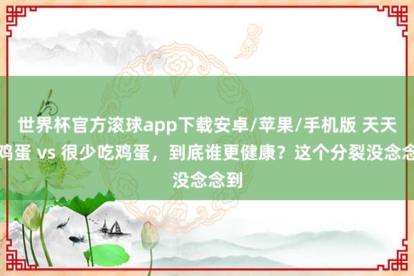 世界杯官方滚球app下载安卓/苹果/手机版 天天吃鸡蛋 vs 很少吃鸡蛋,到底谁更健康?这个分裂没念念到