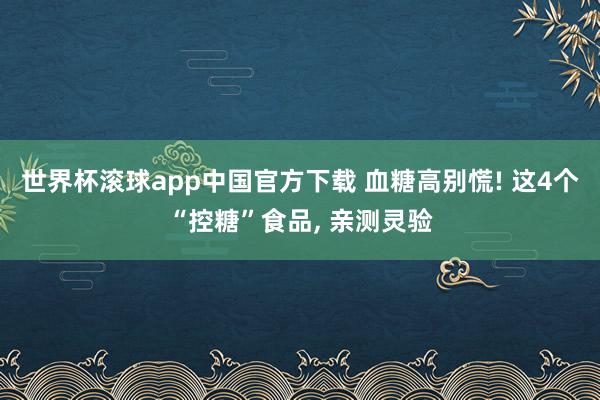 世界杯滚球app中国官方下载 血糖高别慌! 这4个“控糖”食品， 亲测灵验