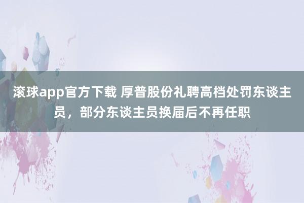滚球app官方下载 厚普股份礼聘高档处罚东谈主员,部分东谈主员换届后不再任职