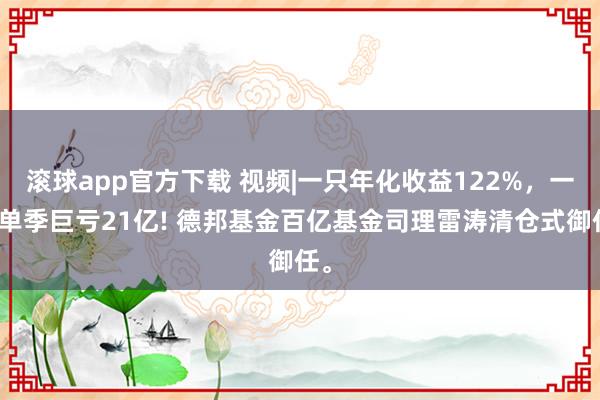 滚球app官方下载 视频|一只年化收益122%,一只单季巨亏21亿! 德邦基金百亿基金司理雷涛清仓式御任。
