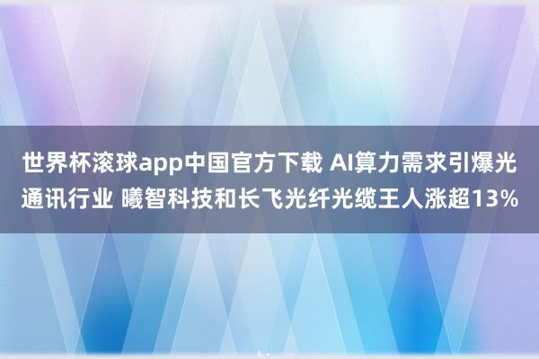世界杯滚球app中国官方下载 AI算力需求引爆光通讯行业 曦智科技和长飞光纤光缆王人涨超13%