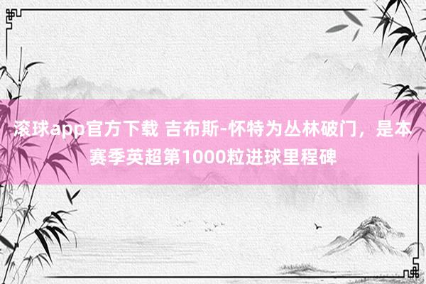 滚球app官方下载 吉布斯-怀特为丛林破门,是本赛季英超第1000粒进球里程碑