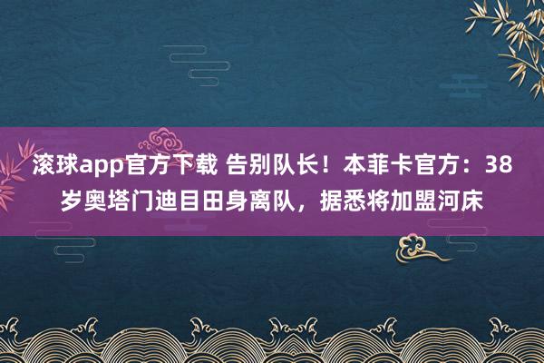 滚球app官方下载 告别队长!本菲卡官方:38岁奥塔门迪目田身离队,据悉将加盟河床