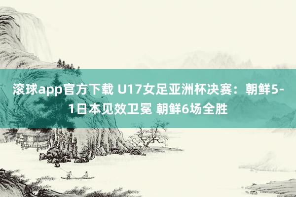 滚球app官方下载 U17女足亚洲杯决赛:朝鲜5-1日本见效卫冕 朝鲜6场全胜