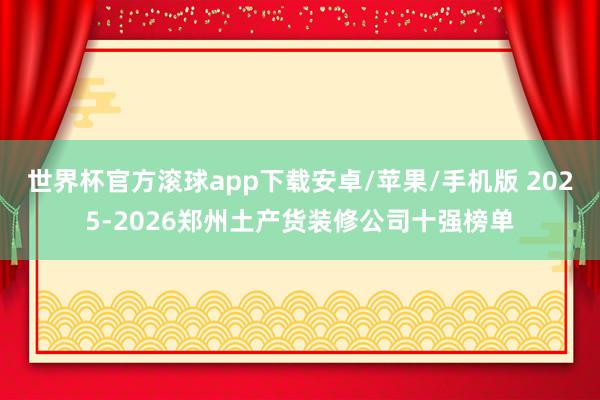 世界杯官方滚球app下载安卓/苹果/手机版 2025-2026郑州土产货装修公司十强榜单