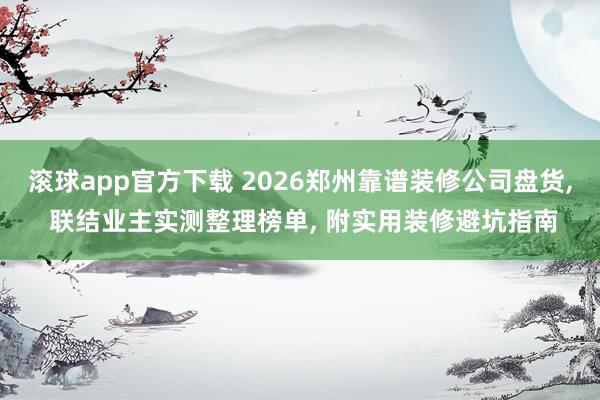滚球app官方下载 2026郑州靠谱装修公司盘货, 联结业主实测整理榜单, 附实用装修避坑指南