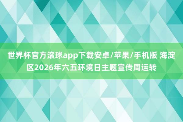 世界杯官方滚球app下载安卓/苹果/手机版 海淀区2026年六五环境日主题宣传周运转