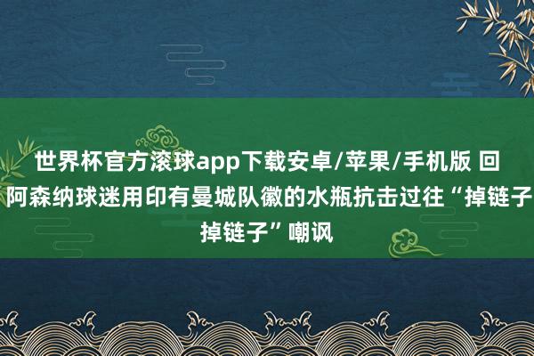 世界杯官方滚球app下载安卓/苹果/手机版 回旋镖!阿森纳球迷用印有曼城队徽的水瓶抗击过往“掉链子”嘲讽
