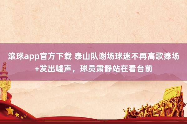 滚球app官方下载 泰山队谢场球迷不再高歌捧场+发出嘘声,球员肃静站在看台前