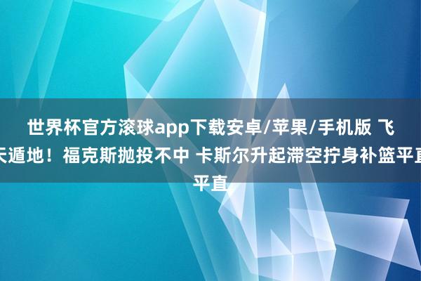 世界杯官方滚球app下载安卓/苹果/手机版 飞天遁地！福克斯抛投不中 卡斯尔升起滞空拧身补篮平直