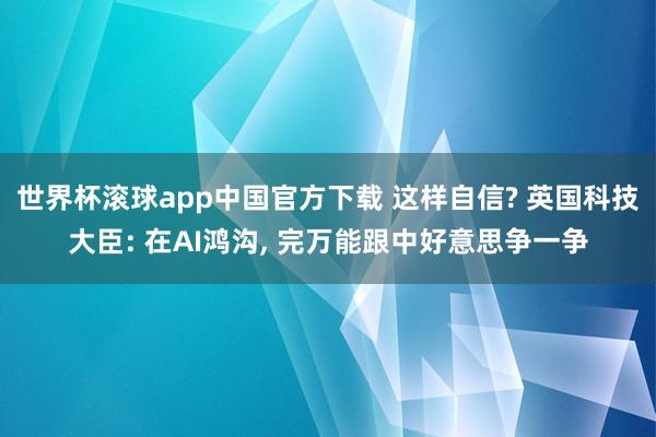 世界杯滚球app中国官方下载 这样自信? 英国科技大臣: 在AI鸿沟, 完万能跟中好意思争一争