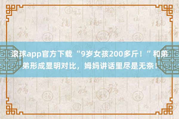 滚球app官方下载 “9岁女孩200多斤!”和弟弟形成显明对比,姆妈讲话里尽是无奈!