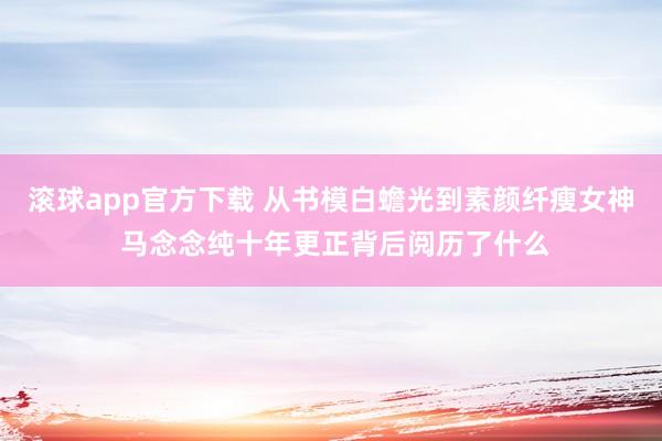 滚球app官方下载 从书模白蟾光到素颜纤瘦女神 马念念纯十年更正背后阅历了什么