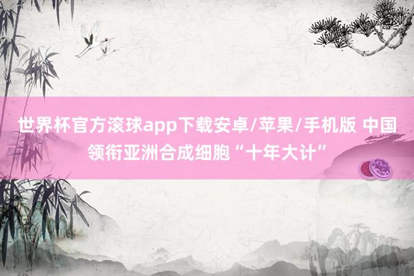 世界杯官方滚球app下载安卓/苹果/手机版 中国领衔亚洲合成细胞“十年大计”