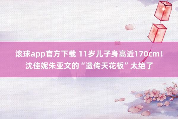 滚球app官方下载 11岁儿子身高近170cm!沈佳妮朱亚文的“遗传天花板”太绝了