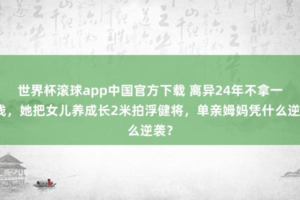 世界杯滚球app中国官方下载 离异24年不拿一分钱,她把女儿养成长2米拍浮健将,单亲姆妈凭什么逆袭?