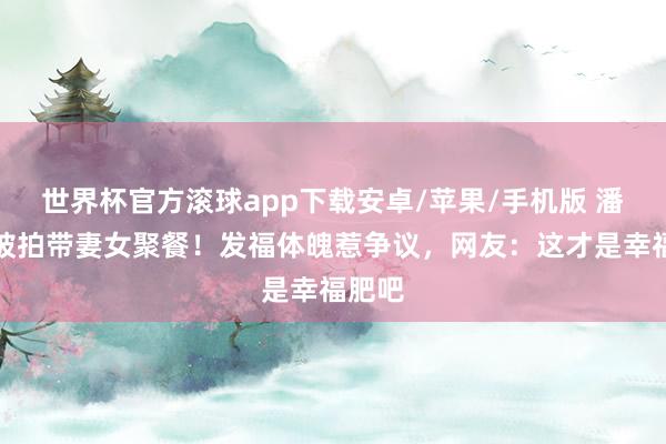 世界杯官方滚球app下载安卓/苹果/手机版 潘玮柏被拍带妻女聚餐!发福体魄惹争议,网友:这才是幸福肥吧
