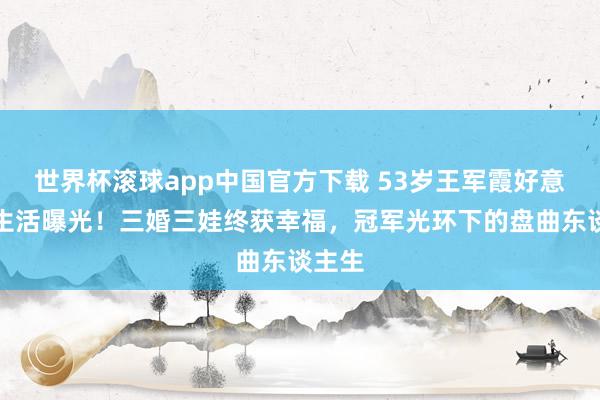 世界杯滚球app中国官方下载 53岁王军霞好意思国生活曝光!三婚三娃终获幸福,冠军光环下的盘曲东谈主生