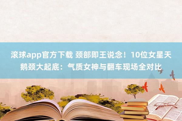 滚球app官方下载 颈部即王说念!10位女星天鹅颈大起底:气质女神与翻车现场全对比