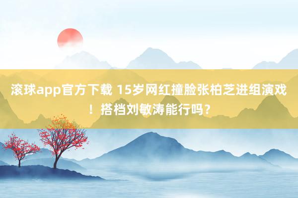 滚球app官方下载 15岁网红撞脸张柏芝进组演戏!搭档刘敏涛能行吗?