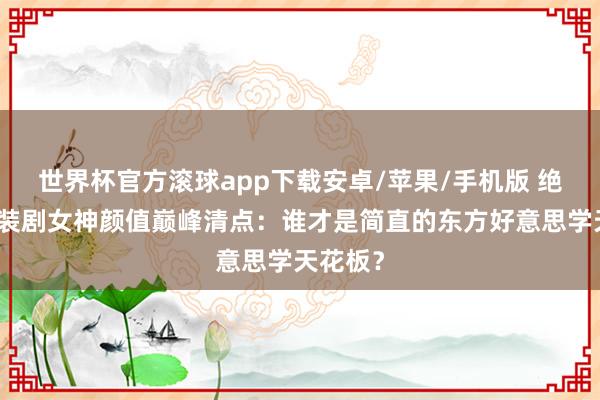 世界杯官方滚球app下载安卓/苹果/手机版 绝了!古装剧女神颜值巅峰清点:谁才是简直的东方好意思学天花板?