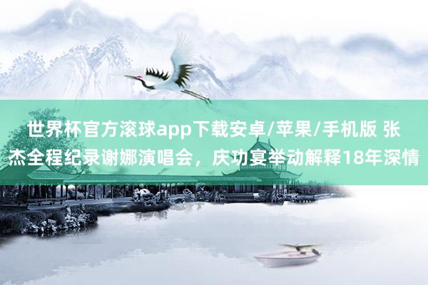 世界杯官方滚球app下载安卓/苹果/手机版 张杰全程纪录谢娜演唱会，庆功宴举动解释18年深情