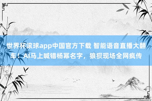世界杯滚球app中国官方下载 智能语音直播大翻车!AI马上喊错杨幂名字,狼狈现场全网疯传