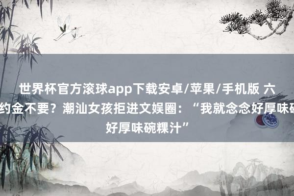 世界杯官方滚球app下载安卓/苹果/手机版 六位数签约金不要？潮汕女孩拒进文娱圈：“我就念念好厚味碗粿汁”