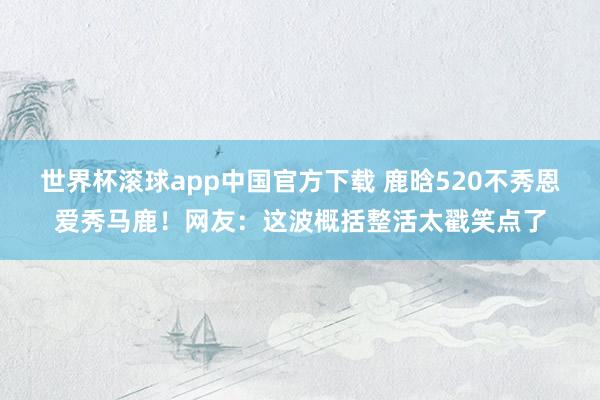 世界杯滚球app中国官方下载 鹿晗520不秀恩爱秀马鹿！网友：这波概括整活太戳笑点了