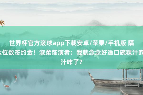 世界杯官方滚球app下载安卓/苹果/手机版 隔断六位数签约金!淑柔饰演者:我就念念好适口碗粿汁咋了?