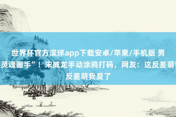 世界杯官方滚球app下载安卓/苹果/手机版 男神变“灵魂画手”!宋威龙手动涂鸦打码,网友:这反差萌我爱了