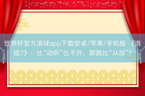 世界杯官方滚球app下载安卓/苹果/手机版 《浪姐7》:比“动听”比不外,那就比“从邡”?
