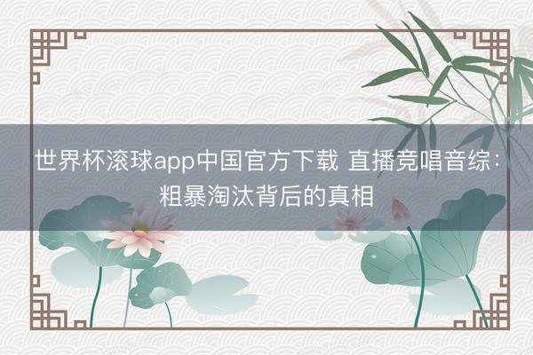 世界杯滚球app中国官方下载 直播竞唱音综:粗暴淘汰背后的真相